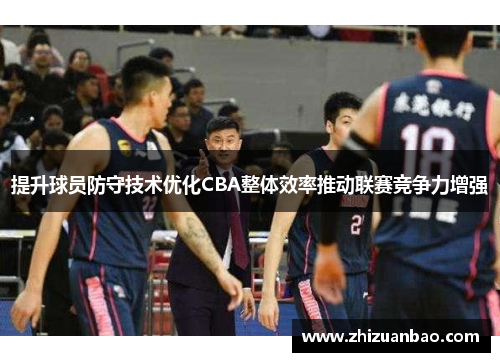 提升球员防守技术优化CBA整体效率推动联赛竞争力增强