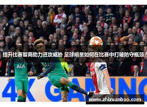 提升比赛智商助力进攻威胁 足球明星如何在比赛中打破防守瓶颈